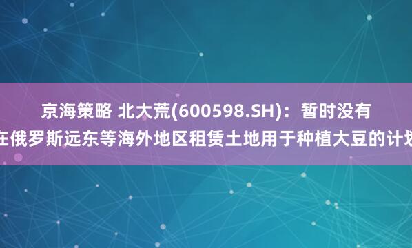 京海策略 北大荒(600598.SH)：暂时没有在俄罗斯远东等海外地区租赁土地用于种植大豆的计划