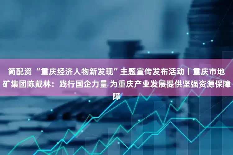 简配资 “重庆经济人物新发现”主题宣传发布活动丨重庆市地矿集团陈戴林：践行国企力量 为重庆产业发展提供坚强资源保障