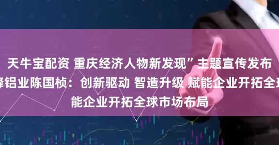 天牛宝配资 重庆经济人物新发现”主题宣传发布活动丨华峰铝业陈国桢：创新驱动 智造升级 赋能企业开拓全球市场布局