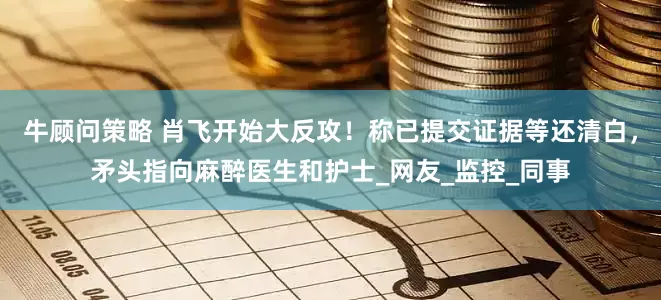 牛顾问策略 肖飞开始大反攻！称已提交证据等还清白，矛头指向麻醉医生和护士_网友_监控_同事