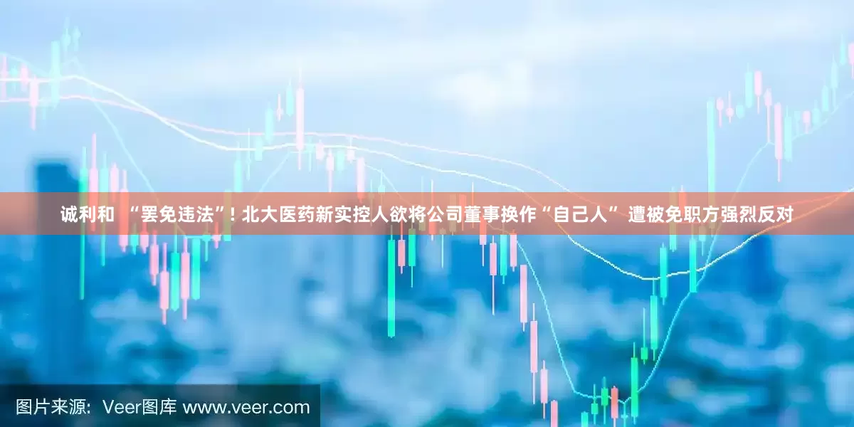 诚利和  “罢免违法”! 北大医药新实控人欲将公司董事换作“自己人” 遭被免职方强烈反对
