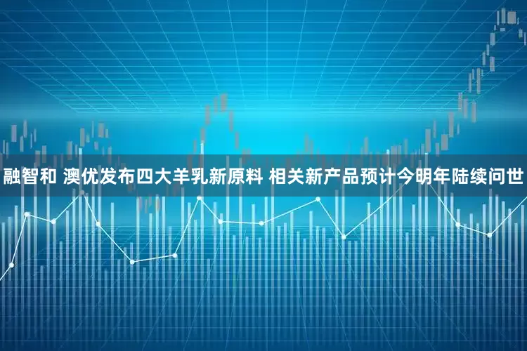 融智和 澳优发布四大羊乳新原料 相关新产品预计今明年陆续问世
