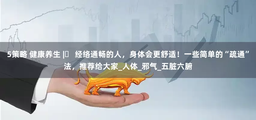 5策略 健康养生 |​ 经络通畅的人，身体会更舒适！一些简单的“疏通”法，推荐给大家_人体_邪气_五脏六腑