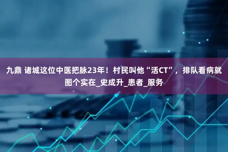 九鼎 诸城这位中医把脉23年！村民叫他“活CT”，排队看病就图个实在_史成升_患者_服务