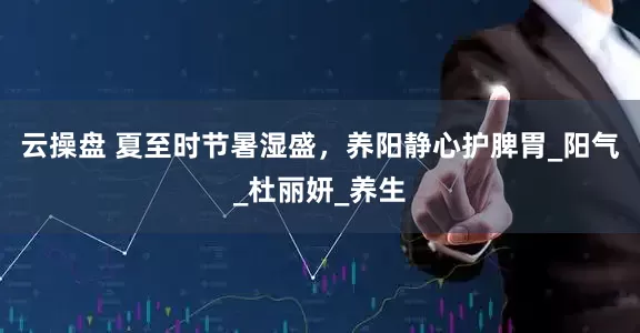 云操盘 夏至时节暑湿盛，养阳静心护脾胃_阳气_杜丽妍_养生