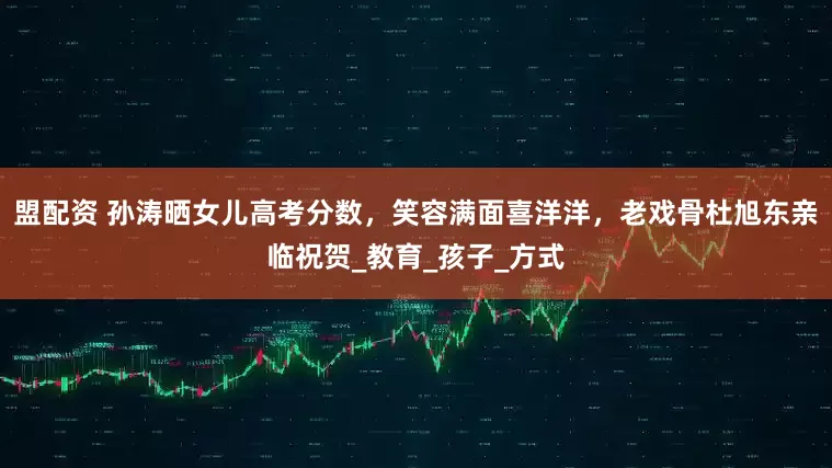 盟配资 孙涛晒女儿高考分数，笑容满面喜洋洋，老戏骨杜旭东亲临祝贺_教育_孩子_方式