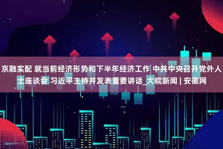京融实配 就当前经济形势和下半年经济工作 中共中央召开党外人士座谈会 习近平主持并发表重要讲话_大皖新闻 | 安徽网