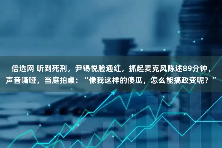 倍选网 听到死刑，尹锡悦脸通红，抓起麦克风陈述89分钟，声音嘶哑，当庭拍桌：“像我这样的傻瓜，怎么能搞政变呢？”
