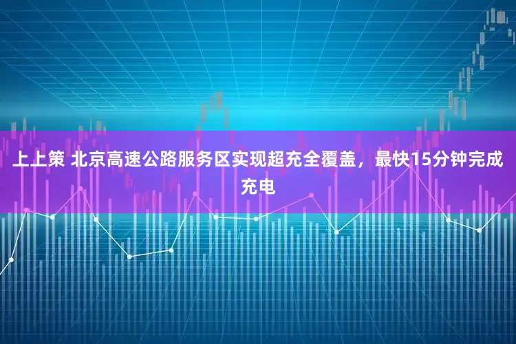 上上策 北京高速公路服务区实现超充全覆盖，最快15分钟完成充电